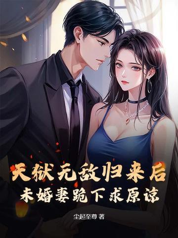 天狱无敌归来后，未婚妻跪下求原谅